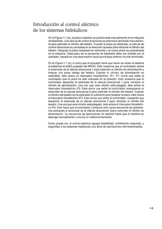 Introducción al control eléctrico
de los sistemas hidráulicos
En la Figura 1-1 (a), la pieza a taladrar es posicionada manualmente en la máquina
de taladrado. Unaválvula de control direccional es entonces cambiada manualmen-
te para extender el cilindro del taladro. Cuando la pieza es taladrada, la válvula de
control direccional es cambiada en la dirección opuesta para retractar el cilindro del
taladro. Después la pieza taladrada es removida y la nueva pieza es posicionada
en la máquina. Cada paso de la secuencia de taladrado debe ser iniciado por el
operador, basado en una observación visual que el paso anterior ha sido terminado.
En la Figura 1-1 (b), lo único que el operador tiene que hacer es iniciar el sistema
al presionar el botón pulsador de INICIO. Esto ocasiona que el controlador active
el solenoide de la válvula direccional 1 para extender el cilindro de alimentación y
empuje una pieza debajo del taladro. Cuando el cilindro de alimentación es
extendido, éste activa un interruptor fotoeléctrico, IF1. IF1 envía una señal al
controlador que la pieza ha sido colocada en la posición. Esto ocasiona que el
controlador desactive el solenoide de la válvula direccional 1 para retractar el
cilindro de alimentación. Una vez que este cilindro está plegado, éste activa el
interruptor fotoeléctrico IF2. Este envía una señal al controlador energizando el
solenoide de la válvula direccional 2 para extender el cilindro del taladro. Cuando
el cilindro del taladro se ha extendido lo suficiente para taladrar la pieza, éste activa
el interruptor fotoeléctrico IF3. Esto envía una señal al controlador, causando que
desactive el solenoide de la válvula direccional 2 para retractar el cilindro del
taladro. Una vez que este cilindro está plegado, éste activa el interruptorfotoeléctri-
co IF4. Esto hace que el controlador comience una nueva secuencia de operacio-
nes activando el solenoide de la válvula direccional 1para extender el cilindro de
alimentación. La secuencia de opera.ciones se repetirá hasta que el sistema se
detenga manualmente u ocurra un malfuncionamiento.
Como puede ver, el control eléctrico agrega flexibilidad, rendimiento mejorado, y
seguridad a los sistemas implicando una serie de operaciones interrelacionadas.
1·3
 