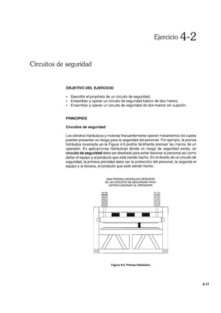 Ejercicio 4-2
Circuitos de seguridad
OBJETIVO DEL EJERCICIO
• Describir el propósito de un circuito de seguridad;
• Ensamblar y operar un circuito de seguridad básico de dos manos;
• Ensamblar y operar un circuito de seguridad de dos manos sin sujeción.
PRINCIPIOS
Circuitos de seguridad
Los cilindros hidráulicos y motores frecuentemente operan mecanismos los cuales
pueden presentar un riesgo para la seguridad del personal. Por ejemplo, la prensa
hidráulica mostrada en la Figura 4-5 podría fácilmente prensar las manos de un
operador. En aplicaciones hidráulicas donde un riesgo de seguridad existe, un
circuito de seguridad debe ser diseñado para evitar lesionar al personal así como
dañar el equipo y al producto que está siendo hecho. En el diseño de un circuito de
seguridad, la primera prioridad debe ser la protección del personal, la segunda el
equipo y la tercera, el producto que está siendo hecho.
UNA PRENSA HIDRÁULICA REQUIERE
DE UN CIRCUITO DE SEGURIDAD PARA
EVITAR LESIONAR AL OPERADOR
Figura 4-5. Prensa hidráulica.
4-17
 