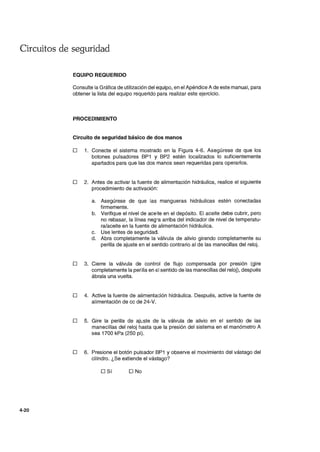 Circuitos de seguridad
4-20
EQUIPO REQUERIDO
Consulte la Gráfica de utilización del equipo, en el Apéndice A de este manual, para
obtener la lista del equipo requerido para realizar este ejercicio.
PROCEDIMIENTO
Circuito de seguridad básico de dos manos
o 1. Conecte el sistema mostrado en la Figura 4-6. Asegúrese de que los
botones pulsadores BP1 y BP2 estén localizados lo suficientemente
apartados para que las dos manos sean requeridas para operarlos.
o 2. Antes de activar la fuente de alimentación hidráulica, realice el siguiente
procedimiento de activación:
a. Asegúrese de que las mangueras hidráulicas estén conectadas
firmemente.
b. Verifique el nivel de aceite en el depósito. El aceite debe cubrir, pero
no rebasar, la línea neg,-a arriba del indicador de nivel de temperatu-
ra/aceite en la fuente de alimentación hidráulica.
c. Use lentes de seguridad.
d. Abra completamente la válvula de alivio girando completamente su
perilla de ajuste en el sentido contrario al de las manecillas del reloj.
o 3. Cierre la válvula de control de flujo compensada por presión (gire
completamente la perilla en el sentido de las manecillas del reloj), después
ábrala una vuelta.
o 4. Active la fuente de alimentación hidráulica. Después, active la fuente de
alimentación de cc de 24-V.
o 5. Gire la perilla de ajL:ste de la válvula de alivio en el sentido de las
manecillas del reloj hasta que la presión del sistema en el manómetro A
sea 1700 kPa (250 pi).
o 6. Presione el botón pulsador BP1 y observe el movimiento del vástago del
cilindro. ¿Se extiende el vástago?
o Sí O No
 