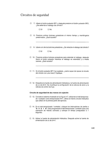 Circuitos de seguridad
D 7. Libere el botón pulsador BP1 y después presione el botón pulsador BP2.
¿Se extiende el vástago del cilindro?
D Sí D No
D 8. Presione ambos botones pulsadores al mismo tiempo y manténgalos
presionados. ¿Qué sucede?
D 9. Libere uno de los botones pulsadores. ¿Se retracta el vástago del cilindro?
o Sí D No
o 10. Presione ambos botones pulsadores para extender el vástago, después
libere el botón pulsador mientras el vástago es extendido y a media
carrera. ¿Qué sucede?
D 11. Si el botón pulsador BP1 fue sujetado, ¿sería capaz de operar el circuito
del cilindro con una mano? Explique.
D 12. Desactive la fuente de alimentación hidráulica y la fuente de alimentación
de cc de 24-V. No modifique la configuración de la válvula de alivio y la
válvula de control de flujo.
Circuito de seguridad de dos manos sin sujeción
D 13. Conecte el sistema mostrado en la Figura 4-7, utilizando el relé temporiza-
do / contador como temporizador RT1. Utilice el mismo circuito hidráulico
que utilizó en la primera parte del ejercicio.
D 14. En el relé temporizado / contador, coloque los interruptores de perilla a
"A O O 1 Sil. Esto programará el relé temporizado / contador para una
operación de retardo activado y coloque el tiempo preajustado a 1
segundo.
o 15. Active la fuente de alimentación hidráulica. Después active la fuente de
alimentación de cc de 24-V.
4-21
 