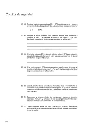 Circuitos de seguridad
4-22
D 16. Presione los botones pulsadores BP1 y BP2 simultáneamente y observe
el movimiento del vástago del cilindro. ¿Se extiende el vástago del cilindro?
D Sí D No
D 17. Presione el botón pulsador BP1, después espere unos segundos y
presione el BP2. ¿Se extiende el vástago del cilindro? ¿Por qué?
Explíquelo consultando el diagrama en escalera en la Figura 4-7.
D 18. Si el botón pulsador BP1 y después el botón pulsador BP2 es presionado,
¿cuánto tiempo puede transcurrir entre los dos eventos antes de que el
cilindro falle al operar? Explique.
D 19. Si el botón pulsador BP2 estuviera sujetado, ¿sería capaz de operar el
circuito del cilindro con una mano? ¿Por qué? Explíquelo consultando el
diagrama en escalera en la Figura 4-7.
D 20. Desactive la fuente de alimentación hidráulica. Abra completamente la
válvula de alivio girando completamente su perilla de ajuste en el sentido
contrario al de las manecillas del reloj. Desactive la fuente de alimentación
de cc de 24-V.
D 21. Desconecte y almacene todas las mangueras y cables de conexión
eléctricos. Remueva y almacene todos los componentes hidráulicos y
eléctricos. Limpie cualquier residuo de aceite hidráulico.
D 22. Limpie cualquier aceite del piso y del equipo didáctico. Deshágase
apropiadamente de cualquier toalla o pedazo de tela utilizado usados para
limpiar el aceite.
 