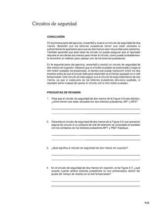 Circuitos de seguridad
CONCLUSiÓN
En la primera parte del ejercicio, ensambló y evaluó un circuito de seguridad de dos
manos. Aprendió que los botones pulsadores tienen que estar ubicados lo
suficientemente apartados para que las dos manos sean requeridas para operarlos.
También aprendió que esta clase de circuito no puede asegurar que el operador
requiera el uso de las dos manos para iniciar el circuito, como puede probablemen-
te encontrar un método para cablear uno de los botones pulsadores.
En la segunda parte del ejercicio, ensambló y evaluó un circuito de seguridad de
dos manos sin sujeción. Observó que si el botón pulsador es presionado y luego el
otro botón pulsador es presionado, el tiempo que puede transcurrir entre los dos
eventos antes de que el circuito falle para responder es el tiempo ajustado en el relé
temporizado. Este circuito es más seguro que el circuito de seguridad básico de dos
manos, ya que si cualquiera de los botones pulsadores estuviera sujetado, el
operador sería incapaz de operar el circuito con el otro botón pulsador.
PREGUSTAS DE REVISiÓN
1. Para que el circuito de seguridad de dos manos de la Figura 4-6 sea efectivo,
¿cómo tienen que estar ubicados los dos botones pulsadores, BP1 y BP2?
2. Garantiza el circuito de seguridad de dos manos de la Figura 4-6 una operación
segura del circuito si un contacto de relé de retención es conectado en paralelo
con los contactos de los botones pulsadores BP1 y PB2? Explique.
3. ¿Qué significa el circuito de seguridad de dos manos sin sujeción?
4. En el circuito de seguridad de dos manos sin sujeción, en la Figura 4-7, ¿qué
sucede cuando ambos botones pulsadores no son presionados dentro del
ajuste del tiempo de retardo en el relé temporizado?
4-23
 