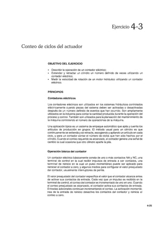 Ejercicio 4-3
Conteo de ciclos del actuador
OBJETIVO DEL EJERCICIO
• Describir la operación de un contador eléctrico;
• Extender y retractar un cilindro un número definido de veces utilizando un
contador eléctrico;
• Medir la velocidad de rotación de un motor hidráulico utilizando un contador
eléctrico.
PRINCIPIOS
Contadores eléctricos
Los contadores eléctricos son utilizados en los sistemas hidráulicos controlados
eléctricamente cuando piezas del sistema deben ser activadas o desactivadas
después de un número definido de eventos que han ocurrido. Son ampliamente
utilizados en la industria para contar la cantidad producida durante la operación del
proceso y control. También son utilizados para la planeación del mantenimiento de
la máquina controlando el número de operaciones de la máquina.
Una aplicación típica es un sistema de empaque automático que apila y cuenta los
artículos de producción en grupos. El método usual para un cilindro es que
continuamente se extienda yse retracte, escogiendo yapilando un artículo en cada
ciclo, y para un contador contar el número de ciclos que han sido hechos por el
cilindro. Cuando el conteo requerido es alcanzado, el contador genera una señal de
cambio la cual ocasiona que otro cilindro aparte la pila.
Operación básica del contador
Un contador eléctrico básicamente consta de uno o más contactos NA y NC, una
terminal de control en la cual recibir impulsos de entrada a ser contados, una
terminal de reinicio en la cual un pulso momentáneo puede ser aplicado para
reiniciar el contador a cero, y algunos medios para configurar el valor preajustado
del contador, usualmente interruptores de perilla.
El valor preajustado del contador especifica el valor que el contador alcanza antes
de activar sus contactos de entrada. Cada vez que un impulso es recibido en la
terminal de control, el conteo del contador es incrementado de uno en uno. Cuando
el conteo preajustado es alcanzado, el contador activa sus contactos de entrada.
Entradas adicionales continúan incrementando el conteo. La activación momentá-
nea de la entrada de reinicio desactiva los contactos del contador y reinicia el
conteo a cero.
4-25
 