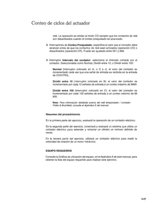 Conteo de ciclos del actuador
relé. La operación es similar al modo CO excepto que los contactos de relé
son desactivados cuando el conteo preajustado es alcanzado.
@ Interruptores de Conteo Preajustado: especifica el valor que el contador debe
alcanzar antes de que los contactos de relé sean activados (operación CO) o
desactivados (operación CR). Puede ser ajustado entre 001 y 999.
@ Interruptor Intervalo del contador: selecciona el intervalo contado por el
contador. Seleccionable como Normal, Dividir entre 10, o Dividir entre 100:
Normal (interruptor colocado en A, o D a J): el valor del contador es
incrementado cada vez que una señal de entrada es recibida en la entrada
de CONTROL.
Dividir entre 10 (interruptor colocado en B): el valor del contador es
incrementado por cada 10 señales de entrada a un conteo máximo de 9990.
Dividir entre 100 (interruptor colocado en C): el valor del contador es
incrementado por cada 100 señales de entrada a un conteo máximo de 99
900.
Nota: Para información detallada acerca del relé temporizado / contador
Potter & Brumfield, consulte el Apéndice E del manual.
Resumen del procedimiento
En la primera parte del ejercicio, evaluará la operación de un contador eléctrico.
En la segunda parte del ejercicio, conectará y evaluará un sistema que utiliza un
contador eléctrico para extender y retractar un cilindro un número definido de
veces.
En la tercera parte del ejercicio, utilizará un contador eléctrico para medir la
velocidad de rotación de un motor hidráulico.
EQUIPO REQUERIDO
Consulte la Gráfica de utilización del equipo, en el Apéndice A de este manual, para
obtener la lista del equipo requerido para realizar este ejercicio.
4-27
 