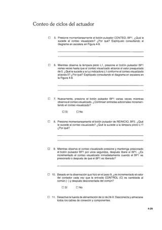 Conteo de ciclos del actuador
o 5. Presione momentaneamente el botón pulsador CONTEO, BP1. ¿Qué le
sucede al conteo visualizado? ¿Por qué? Explíquelo consultando el
diagrama en escalera en Figura 4-9.
o 6. Mientras observa la lámpara piloto L1, presione el botón pulsador BP1
varias veces hasta que el conteo visualizado alcance el valor preajustado
de 5. ¿Qué le sucede a la luz indicadora L1 conforme el conteo visualizado
alcanza 5? ¿Por qué? Explíquelo consultando el diagrama en escalera en
la Figura 4-9.
o 7. Nuevamente, presione el botón pulsador BP1 varias veces mientras
observa el conteo visualizado. ¿Continúan entradas adicionales incremen-
tando el conteo visualizado?
o Sí O No
o 8. Presione momentaneamente el botón pulsador de REINICIO, BP2. ¿Qué
le sucede al conteo visualizado? ¿Qué le sucede a la lámpara piloto L1?
¿Porqué?
o 9. Mientras observa el conteo visualizado presione ymantenga presionado
el botón pulsador BP1 por unos segundos, después libere el BP1 . ¿Es
incrementado el conteo visualizado inmediatamente cuando el BP1 es
presionado o después de que el BP1 es liberado?
o 10. Basado en la observación que hizo en el paso 9, ¿es incrementado el valor
del contador cada vez que la entrada CONTROL (C) es cambiada al
común (- ) y después desconectada del común?
o Sí O No
o 11. Desactive la fuente de alimentación de cc de 24-V. Desconecte yalmacene
todos los cables de conexión y componentes.
4-29
 