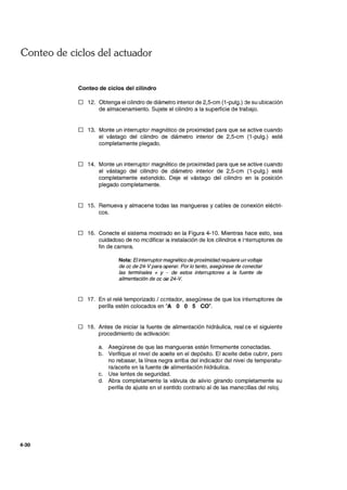 Conteo de ciclos del actuador
4-30
Conteo de ciclos del cilindro
D 12. Obtenga el cilindro de diámetro interior de 2,5-cm (1-pulg.) :le su ubicación
de almacenamiento. Sujete el cilindro a la superficie de trabajo.
D 13. Monte un interruptor magnético de proximidad para que se active cuando
el vástago del cilindro de diámetro interior de 2,5-cm (1-pulg.) esté
completamente plegado.
D 14. Monte un interruptor magnético de proximidad para que se active cuando
el vástago del cilindro de diámetro interior de 2,5-cm (1-pulg.) esté
completamente extendido. Deje el vástago del cilindro en la posición
plegado completamente.
D 15. Remueva y almacene todas las mangueras y cables de conexión eléctri-
cos.
D 16. Conecte el sistema mostrado en la Figura 4-10. Mientras hace esto, sea
cuidadoso de no mcdificar la instalación de los cilindros e i1terruptores de
fin de carrera.
Nota: Elinterruptormagnético de proximidadrequiere un voltaje
de cc de 24-Vpara operar. Por lo tanto, asegúrese de conectar
las terminales + y - de estos interruptores a la fuente de
alimentación de ce de 24-V.
o 17. En el relé temporizado / ccntador, asegúrese de que los interruptores de
perilla estén colocados en "A O O 5 CO".
D 18. Antes de iniciar la fuente de alimentación hidráulica, real ce el siguiente
procedimiento de activación:
a. Asegúrese de que las mangueras estén firmemente conectadas.
b. Verifique el nivel de aceite en el depósito. El aceite debe cubrir, pero
no rebasar, la línea negra arriba del indicador del nivel de temperatu-
ra/aceite en la fuente de alimentación hidráulica.
c. Use lentes de seguridad.
d. Abra completamente la válvula de alivio girando completamente su
perilla de ajuste en el sentido contrario al de las mane:;illas del reloj.
 