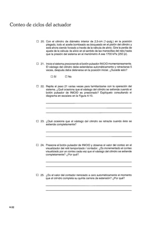 Conteo de ciclos del actuador
4-32
o 20. Con el cilindro de diámetro interior de 2,5-cm (1-pulg.) en la posición
plegado, todo el aceite bombeado es bloqueado en el pistón del cilindro y
está ahora siendo forzado a través de la válvula de alivio. Gire la perilla de
ajuste de la válvula de alivio en el sentido de las manecillas del reloj hasta
que la presión del sistema en el manómetro A sea 1700 kPa (250 pi).
D 21. Inicie el sistema presionando el botón pulsador INICIO momentaneamente.
El vástago del cilindro debe extenderse automáticamente y retractarse 5
veces, después debe detenerse en la posición inicial. ¿Sucede esto?
D Sí D No
o 22. Repita el paso 21 varias veces para familiarizarse con la operación del
sistema. ¿Qué ocasiona que el vástago del cilindro se extienda cuando el
botón pulsador de INICIO es presionado? Explíquelo consultando el
diagrama en escalera en la Figura 4-10.
o 23. ¿Qué ocasiona que el vástago del cilindro se retracte cuando éste se
extiende completamente?
o 24. Presione el botón pulsador de INICIO y observe el valor del conteo en el
visualizador del relé temporizado / contador. ¿Es incrementado el conteo
visualizado por un conteo cada vez que el vástago del cilindro se extiende
completamente? ¿Por qué?
o 25. ¿Es el valor del con1ador reiniciado a cero automáticamente al momento
que el cilindro completa su quinta carrera de extensión? ¿Por qué?
 