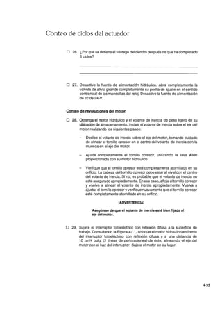 Conteo de ciclos del actuador
o 26. ¿Por qué se detiene el vástago del cilindro después de que ha completado
5 ciclos?
o 27. Desactive la fuente de alimentación hidráulica. Abra completamente la
válvula de alivio girando completamente su perilla de ajuste en el sentido
contrario al de las manecillas del reloj. Desactive la fuente de alimentación
de cc de 24-V.
Conteo de revoluciones del .motor
o 28. Obtenga el motor hidráulico y el volante de inercia de peso ligero de su
ubicación de almacenamiento. Instale el volante de inercia sobre el eje del
motor realizando los siguientes pasos:
Deslice el volante de inercia sobre el.eje del motor, tomando cuidado
de alinear el tornillo opresor en el centro del volante de inercia con la
muesca en el eje del motor.
- Ajuste completamente el tornillo opresor, utilizando la llave Allen
proporcionada con su motor hidráulico.
- Verifique que el tornillo opresor esté completamente atornillado en su
orificio. La cabeza del tornillo opresor debe estar al nivel con el centro
del volante de inercia. Si no, es probable que el volante de inercia no
esté asegurado apropiadamente. En ese caso, afloje el tornillo opresor
y vuelva a alinear el volante de inercia apropiadamente. Vuelva a
ajustar el tornillo opresor y verifique nuevamente que el tornillo opresor
esté completamente atornillado en su orificio.
¡ADVERTENCIA!
Asegúrese de que el volante de inercia esté bien fijado al
eje del motor.
o 29. Sujete el interruptor fotoeléctrico con reflexión difusa a la superficie de
trabajo. Consultando la Figura 4-11, coloque el motor hidráulico en frente
del interruptor fotoeléctrico con reflexión difusa y a una distancia de
10 cm/4 pulg. (2 líneas de perforaciones) de éste, alineando el eje del
motor con el haz del interruptor. Sujete el motor en su lugar.
4-33
 