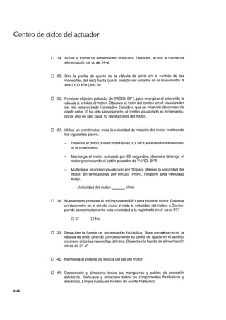Conteo de ciclos del actuador
4-36
D 34. Active la fuente de alimentación hidráulica. Después, active la fuente de
alimentación de cc de 24-V.
D 35. Gire la perilla de ajuste de la válvula de alivio en el sentido de las
manecillas del reloj hasta que la presión del sistema en el manómetro A
sea 2100 kPa (300 pi).
D 36. Presione el botón pulsador de INICIO, BP1, para energizar el solenoide la
válvula A e inicie el motor. Observe el valor del conteo en el visualizador
del relé temporizado / contador. Debido a que un intervalo de conteo de
dividir entre 10 ha sido seleccionado, el conteo visualizado es incrementa-
do de uno en uno cada 10 revoluciones del motor.
D 37. Utilice un cronómetro, mida la velocidad de rotación del motor realizando
los siguientes pasos:
Presione el botón pulsad:>r de REINICIO, BP3, e inicie simultáneamen-
te el cronómetro.
Mantenga el motor activado por 60 segundos, después detenga el
motor presionando el botón pulsador de PARO, BP2.
Multiplique el conteo visualizado por 10 para obtener la velocidad del
motor, en revoluciones por minuto (r/min). Registre esta velocidad
abajo.
Velocidad del motor: r/min
D 38. Nuevamente presione el botón pulsador BP1 para iniciar el motor. Coloque
un tacómetro en el eje del motor y mida la velocidad del motor. ¿Corres-
ponde aproximadamente esta velocidad a la registrada en el paso 377
D Sí D No
D 39. Desactive la fuente de alimentación hidráulica. Abra completamente la
válvula de alivio girando com;.:>letamente su perilla de ajuste en el sentido
contrario al de las manecillas del reloj. Desactive la fuente de alimentación
de cc de 24-V.
D 40. Remueva el volante de inercia del eje del motor.
D 41. Desconecte y almacene todas las mangueras y cables de conexión
eléctricos. Remueva y almacene todos los componentes hidráulicos y
eléctricos. Limpie cualquier residuo de aceite hidráulico.
 