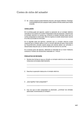 Conteo de ciclos del actuador
o 42. Limpie cualquier aceite hidráulico del piso ydel equipo didáctico. Deshága-
se apropiadamente de cualquier toalla ypedazo de tela usados para limpiar
el aceite.
CONCLUSiÓN
En la primera parte del ejercicio, evaluó la operación de un contador eléctrico
colocado en CO (Operar en Conteo Preajustado) modo de operación. Observó que
el contador eléctrico no cambia sus contactos al estado activado hasta que un
conteo preajustado es alcanzado. Éste los regresa al estado desactivado cuando
el conteo acumulado es reiniciado.
En la segunda parte del ejercicio, aprendió que un contador eléctrico puede
ocasionar que un cilindro repita un ciclo un número definido de veces. Esta función
es frecuentemente utilizada cuando piezas del sistema deben ser activadas o
desactivadas después que un número definido de eventos ha ocurrido.
En la tercera parte del ejercicio, determinó la velocidad de un motor hidráulico
contando el número de revoluciones realizadas en 1 minuto.
PREGUSTAS DE REVISiÓN
1. Nombre dos formas en que es utilizado un contador eléctrico en los sistemas
hidráulicos controlados eléctricamente.
2. Describa la operación básica de un contador eléctrico.
3. ¿Qué significa "valor preajustado"?
4. Una vez que el valor preajustado es alcanzado, ¿continúan las entradas
adicionales incrementando el contador?
4-37
 