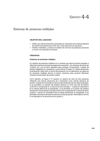 Ejercicio 4-4
Sistemas de presiones múltiples
OBJETIVO DEL EJERCICIO
• Utilizar una válvula direccional accionada por solenoide como válvula selectora
de presión para seleccionar entre dos o más presiones de operación;
• Diseñar, ensamblar, y evaluar un sistema de nivel tres de presiones simulando
un banco de evaluación de resorte.
PRINCIPIOS
Sistemas de presiones múltiples
Un sistema de presiones múltiples es un sistema que opera el mismo actuador a
diferentes presiones durante las etapas de la operación. Los sistemas de presiones
múltiples son comunmente utilizados para proteger componentes y piezas de
trabajo trabajadas por actuadores, y para ahorrar energía. En ciertas situaciones
de evaluación, tales como un banco de evaluación o en un laboratorio, los sistemas
de presiones múltiples ahorran el tiempo necesario para construir diferentes
circuitos de evaluación de presión simple.
Como ejemplo, la Figura 4-13 muestra un sistema de nivel de tres presiones
utilizando una válvula direccional de 3 posiciones como válvula selectora de
presión. Cuando los solenoides A y B de la válvula direccional son desenergizados,
le es permitida a la presión del sistema elevarse al nivel más alto de presión
conforme lo configurado en la válvula de alivio principal 1. Cuando el solenoide A
de la válvula direccional es energizado, le es permitida a la presión del sistema
elevarse al nivel de presión más bajo conforme lo configurado en la válvula de alivio
auxiliar 2. cuando el solenoide B de la válvula direccional es energizado, le es
permitida a la presión del sistema elevarse al nivel de presión intermedio conforme
lo configurado en la válvula de alivio auxiliar 3.
4-39
 