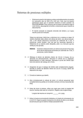 Sistemas de presiones múltiples
Entonces la presión del sistema se eleva automáticamente a la presión
de evaluación alta de 3500 kPa (500 psi). Este nivel de presión
permanece hasta que el operador presiona el botón pulsador de
PRESiÓN MíNIMA. Esto ocasiona que la presión del sistema caiga al
nivel mínimo, descargando la bomba y ocasionando que el resorte se
descomprima.
El resorte evaluado es después removido del cilindro y un nuevo
resorte puede ser evaluado.
Dibuje las secciones hidráulicas y eléctricas de su sistema en papel. El
sistema diseñado debe utilizar una válvula de alivio, una válvula secuen-
cial, y una válvula direccional accionada por solenoide de 4 vías, 3
posiciones, centro tándem. Una vez que las secciones eléctricas e
hidráulicas de su sistema están dibujadas, pida a su instructor que las
verifique y las apruebe.
INDICIO: Conecte la válvula de alivio yla válvula secuencial en flujo bajo
de la válvula direccional accionada por solenoide de 4 vías, 3
posiciones, centro tándem.
D 2. Obtenga el cilindro de diámetro interior de 3,8-cm (1,5-pulg.) de su
ubicación de almacenamiento. Remueva el cilindro de su adaptador
desatornillando su anillo retenedor. Remueva la punta del cilindro (tipo
bala) del extremo del vástago del cilindro.
D 3. Asegúrese de que el vástago del cilindro esté completamente plegado.
Atornille el cilindro de diámetro interior de 3,8-cm (1,5-pulg.) dentro del
dispositivo de carga.
D 4. Conecte el sistema que diseñó.
D 5. Abra completamente la válvula de alivio y la válvula secuencial (gire
completamente las perillas en el sentido contrario al de las manecillas del
reloj).
o 6. Antes de iniciar el sistema, utilice una regla para medir la longitud del
resorte mientras éste está sin comprimir. Registre esta longitud abajo.
Longitud del resorte sin comprimir: ___ cm o pulg.
D 7. Active la fuente de alimentación hidráulica y la fuente de alimentación de
cc de 24-V. Haga los ajustes necesarios a la válvula de alivio y a la válvula
secuencial para que el sistema trabaje apropiadamente.
4-41
 
