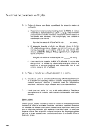 Sistemas de presiones múltiples
4-42
D 8. Evalue el sistema que diseñó completando los siguientes pasos de
verificación:
a. Presione momentaneamente el botón pulsador de INICIO. El vástago
del cilindro de diámetro interior de 3,8-cm (1 ,5-pulg.) debe extenderse
para comprimir el resorte, mientras la presión en el extremo émbolo de
este cilindro debe elevarse a 1700 kPa (250 psi). Mida y registre la
nueva longitud del resorte.
Longitud del resorte @ 1700 kPa (250 psi): ___ cm o pulg.
b. 20 segundos después, el cilindro de diámetro interior de 3,8-cm
(1,5-pulg.) debe extenderse más para comprimir el resorte aún más,
mientras la pres ón en el extremo émbolo de este cilindro debe
elevarse a 3500 kPa (500 psi). Mida y registre la nueva longitud del
resorte comprimido.
Longitud del resorte @ 3500 kPa (500 psi): ___ cm o pulg.
c. Presione el botón pulsador de PRESiÓN MíNIMA. El resorte debe
descomprimir y el vástago del cilindro debe retractarse, mientras la
presión en el extremo émbolo de este cilindro debe caer al nivel
mínimo. (cerca de 500 kPaI70 psi).
D 9. Pida a su instructor que verifique la operación de su sistema.
D 10. Desactive la fuente de alimentación hidráulica y la fuente de alimentación
de cc de 24-V. Desconecte y almacene todas las mangueras y cables de
conexión eléctricos. Remueva y almacene todos los componentes
hidráulicos y eléctricos. Limpie cualquier residuo de aceite hidráulico.
D 11. Limpie cualquier aceite del piso y del equipo didáctico. Deshágase
apropiadamente de cualquier toalla o pedazo de tela usados para limpiar
el aceite.
CONCLUSiÓN
En este ejercicio, diseñó, ensambló, y evaluó un sistema de nivel de tres presiones
simulando un banco de evaluación de resorte. Una válvula direccional accionada
por solenoide fue utilizada como válvula de selector de presión paré. seleccionar
entre la presión de evaluación baja, la evaluación de presión alta, y la presión de
descarga mínima. Esto le permitió evaluar el resorte en dos diferentes presiones
y ahorrar el tiempo necesario para construir dos circuitos de evaluación diferente
de presión simple.
 