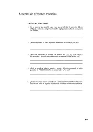 Sistemas de presiones múltiples
PREGUSTAS DE REVISIÓN
1. En el sistema que diseñó, ¿qué hace que el cilindro de diámetro 3,8-cm
(1 ,5-pulg.) extienda y comprima el resorte? Explíquelo consultando su diagrama
en escalera.
2. ¿Por qué primero se eleva la presión del sistema a 1700 kPa (250 psi)?
3. ¿Por qué permanece la presión del sistema en 1700 kPa (250 psi) por
20 segundos y después automáticamente se eleva a 3500 kPa (500 psi)?
4. ¿Qué le sucede al cilindro, resorte, y presión del sistema cuando el botón
pulsador de PRESiÓN MíNIMA es presionado? ¿Por qué?
5. ¿Qué le pasaría al cilindro yresorte si la fuente de alimentación hidráulica fuera
desactivada antes de regresar la presión del sistema al nivel mínimo? Explique.
4-43
 