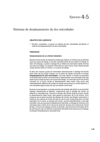Ejercicio 4-5
Sistemas de desplazamiento de dos velocidades
OBJETIVO DEL EJERCICIO
• Diseñar, ensamblar, y evaluar un sistema de dos velocidades simulando un
sistema de desplazamiento de dos velocidades.
PRINCIPIOS
Desaceleración de un cilindro hidráulico
Muchas herramientas de máquinas hidráulicas implican un cilindro que se extiende
hacia una pieza de trabajo a una alta velocidad antes de que realice un trabajo en
ésta. Sin embargo, cuando el vástago de un cilindro de movimiento rápido alcanza
una pieza de trabajo, se impacta contra ésta con gran fuerza. Este impacto puede
causar graves daños al cilindro o a la pieza de trabajo.
El daño del impacto puede ser minimizado desacelerando el vástago del cilindro
justo antes de que tenga contacto con la pieza de trabajo utilizando el método
desplazamiento de dos velocidades. Con este método, el cilindro es extendido
a velocidad total durante el acercamiento y desacelerado a una velocidad más baja
antes de que tenga contacto con la pieza de trabajo. Un interruptor de fin de carrera
colocado en un punto donde la desaceleración debe iniciar. Este punto está
suficientemente adelante de la pieza de trabajo para permitir al cilindro disminuir a
una velocidad segura antes de que se impacte contra ésta.
Durante el acercamiento, al aceite extraído del vástago del cilindro le es permitido
regresar directamente al depósito, ocasionando que el vástago del cilindro se
extienda a velocidad total. Cuando el vástago del cilindro alcanza el punto donde
la desaceleración debe iniciar, ésta golpea el interruptor de fin de carrera. Esto
ocasiona que el aceite extraído del vástago del cilindro sea dirigido nuevamente a
través de una válvula de control de flujo la cual ha sido configurada para una baja
velocidad. Por lo tanto, el vástago del cilindro, termina extendiendose a una baja
velocidad. Una vez que está completamente extendido, el vástago se retracta a una
velocidad total a través de la válvula de retención de paso de la válvula de control
de flujo. Conforme el vástago se está retractando, éste activará el interruptor de fin
de carrera pero esto no afectará la operación del sistema de manera que el vástago
continuará retractándose a velocidad total.
4-45
 