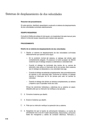Sistemas de desplazamiento de dos velocidades
4-46
Resumen del procedimiento
En este ejercicio, diseñará, ensamblará y evaluará un sistema de desplazamiento
de dos velocidades controlado eléctricamente.
EQUIPO REQUERIDO
Consulte la Gráfica de utilización del equipo, en el apéndice A de este manual, para
obtener la lista del equipo requerido para realizar este ejercicio.
PROCEDIMIENTO
Diseño de un sistema de desplazamiento de dos velocidades
D 1. Diseñe un sistema de desplazamiento de dos velocidades controlado
eléctricamente que operará como sigue:
En la condición normal del sistema, el vástago del cilindro está
completamente plegado. Al presionar el botón pulsador de INICIO
ocasiona que el vástago empiece a extenderse a velocidad total.
Cuando el vástago ha terminado dos tercios de su carrera de
extensión, ésta activa un interruptor de fin de carrera. Esto ocasiona
que el vástago se desacelere a una velocidad más baja.
Cuando el vástago se extiende completamente, ésta automáticamente
se retracta a una velocidad total. Conforme se retracta, el vástago
reactiva el interruptor de fin de carrera pero esto no cambia su
velocidad.
Cuando el vástago del cilindro se retracta completamente, se detiene
y espera a que el operador inicie otro ciclo.
Dibuje las secciones hidráulicas y eléctricas de su sistema en papel,
después pida que su instructor las verifique y las apruebe.
D 2. Conecte el sistema que diseñó.
D 3. Evalúe el sistema que diseñé.
D 4. Pida que su instructor verifique la operación de su sistema.
D 5. Asegúrese de que la fuente de alimentación hidráulica y la fuente de
alimentación de cc de 24-V estén desactivadas. Desconecte y almacene
todas las mangueras y cables de conexión eléctricos. Remueva y
 