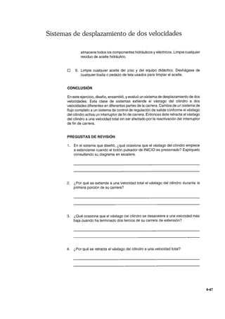 Sistemas de desplazamiento de dos velocidades
almacene todos los componentes hidráulicos y eléctricos. Limpie cualquier
residuo de aceite hidráulico.
o 6. Limpie cualquier aceite del piso y del equipo didáctico. Deshágase de
cualquier toalla o pedazo de tela usados para limpiar el aceite.
CONCLUSiÓN
En este ejercicio, diseño, ensambló, y evaluó un sistema de desplazamiento de dos
velocidades. Esta clase de sistemas extiende el vástago del cilindro a dos
velocidades diferentes en diferentes partes de la carrera. Cambia de un sistema de
flujo completo a un sistema de control de regulación de salida conforme el vástago
del cilindro activa un interruptor de fin de carrera. Entonces éste retracta el vástago
del cilindro a una velocidad total sin ser afectado por la reactivación del interruptor
de fin de carrera.
PREGUSTAS DE REVISiÓN
1. En el sistema que diseñó, ¿qué ocasiona que el vástago del cilindro empiece
a extenderse cuando el botón pulsador de INICIO es presionado? Explíquelo
consultando su diagrama en escalera.
2. ¿Por qué se extiende a una velocidad total el vástago del cilindro durante la
primera porción de su carrera?
3. ¿Qué ocasiona que el vástago del cilindro se desacelere a una velocidad más
baja cuando ha terminado dos tercios de su carrera de extensión?
4. ¿Por qué se retracta el vástago del cilindro a una velocidad total?
4-47
 