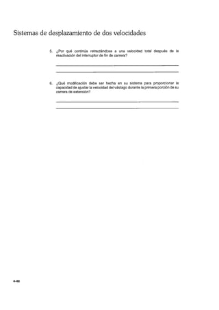Sistemas de desplazamiento de dos velocidades
4-48
5. ¿Por qué continúa retractándose a una velocidad total después de la
reactivación del interruptor de fin de carrera?
6. ¿Qué modificación debe ser hecha en su sistema para proporcionar la
capacidad de ajustar la velocidad del vástago durante la primera porción de su
carrera de extensión?
 