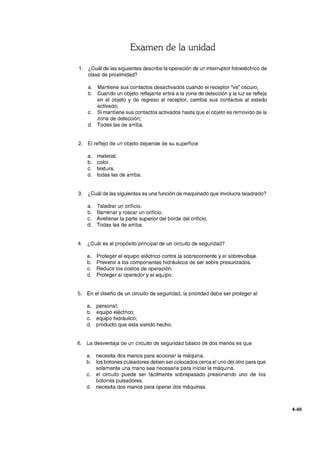 Examen de la unidad
1. ¿Cuál de las siguientes describe la operación de un interruptor fotoeléctrico de
clase de proximidad?
a. Mantiene sus contactos desactivados cuando el receptor ''ve'' oscuro;
b. Cuando un objeto reflejante entra a la zona de detección y la luz se refleja
en el objeto y de regreso al receptor, cambia sus contactos al estado
activado;
c. Si mantiene sus contactos activados hasta que el objeto es removido de la
zona de detección;
d. Todas las de arriba.
2. El reflejo de un objeto depende de su superficie
a. material.
b. color.
c. textura.
d. todas las de arriba.
3. ¿Cuál de las siguientes es una función de maquinado que involucra taladrado?
a. Taladrar un orificio.
b. Barrenar y roscar un orificio.
c. Avellanar la parte superior del borde del orificio.
d. Todas las de arriba.
4. ¿Cuál es el propósito principal de un circuito de seguridad?
a. Proteger el equipo eléctrico contra la sobrecorriente y el sobrevoltaje.
b. Prevenir a los componentes hidráulicos de ser sobre presurizados.
c. Reducir los costos de operación.
d. Proteger al operador y el equipo.
5. En el diseño de un circuito de seguridad, la prioridad debe ser proteger al
a. personal;
b. equipo eléctrico;
c. equipo hidráulico;
d. producto que esta siendo hecho.
6. La desventaja de un circuito de seguridad básico de dos manos es que
a. necesita dos manos para accionar la máquina.
b. los botones pulsadores deben ser colocados cerca el uno del otro para que
solamente una mano sea necesaria para iniciar la máquina.
c. el circuito puede ser fácilmente sobrepasado presionando uno de los
botones pulsadores.
d. necesita dos manos para operar dos máquinas.
4-49
 