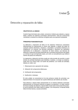 Unidad 5
Detección y reparación de fallas
OBJETIVO DE LA UNIDAD
Cuando haya terminado esta unidad, conocerá el método para detectar y reparar
fallas y reparar los sistemas controlados eléctricamente. Hará las correcciones
necesarias y evaluará los sistemas corregidos para una operación apropiada.
PRINCIPIOS FUNDAMENTALES
La detección y reparación de fallas en los sistemas hidráulicos controlados
eléctricamente es básicamente lo mismo que detectar y reparar las fallas en
cualquier sistema electrónico, mecánico, o neumático. La iniciativa individual y la
imaginación, en conjunto con técnicas eficientes y efectivas son elementos
importantes en la detección y reparación de fallas exitosa. Las técnicas de
detección y reparación de fallas dependen de un acertado entendimiento del equipo
y la forma en que normalmente opera, así como un procedimiento que limita el
número de pasos de verificación.
La reparación y detección de fallas puede ser estructurada de acuerdo a cuatro
niveles de actividad diseñados para identificar, localizar, y corregir un problema.
Cada nivel nos acerca más a la fuente del problema. Los niveles de actividad,
listados en orden, son:
1. Observación de la operación del sistema;
2. Ubicación del componente defectuoso;
3. Verificación del componente;
4. Sustitución o remplazo.
En esta unidad, se concentrará en los dos primeros niveles de actividad, con
especial énfasis en la locación de la parte defectuosa del sistema de circuitos.
Para detectar y reparar fallas exitosamente en un sistema hidráulico controlado
eléctricamente, es necesario entender el equipo y su operación. La mejor manera
de iniciar el trabajo de detectar y reparar fallar es leer todo el manual de instrucción,
el cual le indicará cómo debe operar el equipo. Con frecuencia, el manual tendrá
listas de fallas típicas y causas probables.
5-1
 