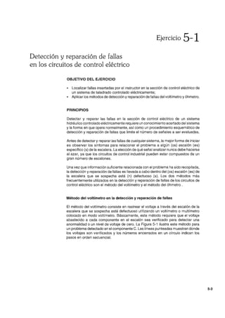 Detección y reparación de fallas
en los circuitos de control eléctrico
OBJETIVO DEL EJERCICIO
Ejercicio 5-1
• Localizar fallas insertadas por el instructor en la sección de control eléctrico de
un sistema de taladrado controlado eléctricamente;
• Aplicar los métodos de detección y reparación de fallas del voltímetro y óhmetro.
PRINCIPIOS
Detectar y reparar las fallas en la sección de control eléctrico de un sistema
hidráulico controlado eléctricamente requiere un conocimiento acertado del sistema
y la forma en que opera normalmente, así como un procedimiento esquemático de
detección y reparación de fallas que limite el número de señales a ser evaluadas.
Antes de detectar y reparar las fallas de cualquier sistema, la mejor forma de iniciar
es obseNar los síntomas para relacionar el problema a algún (os) escalón (es)
específico (s) de la escalera. La elección de qué señal analizar nunca debe hacerse
al azar, ya que los circuitos de control industrial pueden estar compuestos de un
gran número de escalones.
Una vez que información suficiente relacionada con el problema ha sido recopilada,
la detección y reparación de fallas es llevada a cabo dentro del (os) escalón (es) de
la escalera que se sospecha está (n) defectuoso (s). Los dos métodos más
frecuentemente utilizados en la detección y reparación de fallas de los circuitos de
control eléctrico son el método del voltímetro y el método del óhmetro .
Método del voltímetro en la detección y reparación de fallas
El método del voltímetro consiste en rastrear el voltaje a través del escalón de la
escalera que se sospecha está defectuoso utilizando un voltímetro o multímetro
colocado en modo voltímetro. Básicamente, este método requiere que el voltaje
abastecido a cada componente en el escalón sea verificado para detectar una
anormalidad o un nivel de voltaje de cero. La Figura 5-1 ilustra este método para
un problema detectado en el componente C. Las líneas punteadas muestran donde
los voltajes son verificados y los números encerrados en un círculo indican los
pasos en orden secuencial.
5-3
 