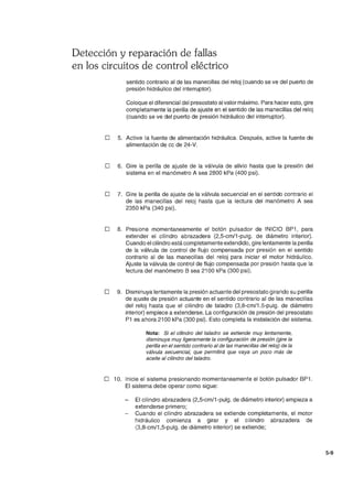 Detección y reparación de fallas
en los circuitos de control eléctrico
sentido contrario al de las manecillas del reloj (cuando se ve del puerto de
presión hidráulico del interruptor).
Coloque el diferencial del presostato al valor máximo. Para hacer esto, gire
completamente la perilla de ajuste en el sentido de las manecillas del reloj
(cuando se ve del puerto de presión hidráulico del interruptor).
o 5. Active la fuente de alimentación hidráulica. Después, active la fuente de
alimentación de cc de 24-V.
o 6. Gire la perilla de ajuste de la válvula de alivio hasta que la presión del
sistema en el manómetro A sea 2800 kPa (400 psi).
o 7. Gire la perilla de ajuste de la válvula secuencial en el sentido contrario el
de las manecillas del reloj hasta que la lectura del manómetro A sea
2350 kPa (340 psi).
o 8. Presione momentaneamente el botón pulsador de INICIO BP1, para
extender el cilindro abrazadera (2,5-cm/1-pulg. de diámetro interior).
Cuando el cilindro está completamente extendido, gire lentamente la perilla
de la válvula de control de flujo compensada por presión en el sentido
contrario al de las manecillas del reloj para iniciar el motor hidráulico.
Ajuste la válvula de control de flujo compensada por presión hasta que la
lectura del manómetro B sea 2100 kPa (300 psi).
o 9. Disminuya lentamente la presión actuante del presostato girando su perilla
de ajuste de presión actuante en el sentido contrario al de las manecillas
del reloj hasta que el cilindro de taladro (3,8-cm/1.5-pulg. de diámetro
interior) empiece a extenderse. La configuración de presión del presostato
P1 es ahora 2100 kPa (300 psi). Esto completa la instalación del sistema.
Nota: Si el cilindro del taladro se extiende muy lentamente,
disminuya muy ligeramente la configuración de presión (gire la
perilla en el sentido contrario al de las manecillas del reloj) de la
válvula secuencial, que permitirá que vaya un poco más de
aceite al cilindro del taladro.
o 10. Inicie el sistema presionando momentaneamente el botón pulsador BP1.
El sistema debe operar como sigue:
El cilindro abrazadera (2,5-cm/1-pulg. de diámetro interior) empieza a
extenderse primero;
Cuando el cilindro abrazadera se extiende completamente, el motor
hidráulico comienza a girar y el cilindro abrazadera de
(3,8-cm/1 ,5-pulg. de diámetro interior) se extiende;
5-9
 