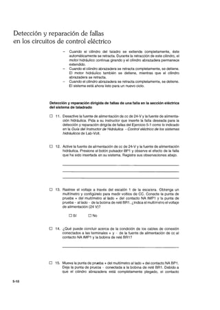 Detección y reparación de fallas
en los circuitos de control eléctrico
5-10
Cuando el cilindro del taladro se extiende completamente, éste
automáticamente se retracta. Durante la retracción de este cilindro, el
motor hidráulico Gontinua girando y el cilindro abrazadera permanece
extendido.
Cuando el cilindro abrazadera se retracta completamente, se detiene.
El motor hidráulico también se detiene, mientras que el cilindro
abrazadera se retracta.
- Cuando el cilindro abrazadera se retracta completamente, se detiene.
El sistema está ahora listo para un nuevo ciclo.
Detección y reparación dirigida de fallas de una falla en la sección eléctrica
del sistema de taladrado
D 11. Desactive la fuente de alimentación de cc de 24-V y la fuente de alimenta-
ción hidráulica. Pida a su instructor que inserte la falla deseada para la
detección y reparación dirigida de fallas del Ejercicio 5-1 como lo indicado
en la Guía del Instructor de Hidráulica - Control eléctrico de los sistemas
hidráulicos de Lab-Volt.
D 12. Active la fuente de alimentación de cc de 24-Vy la fuente de alimentación
hidráulica. Presione el botón pulsador BP1 y observe el efecto de la falla
que ha sido insertada en su sistema. Registre sus observaciones abajo.
D 13. Rastree el voltaje a través del escalón 1 de la escalera. Obtenga un
multímetro y configúrelo para medir voltios de CC. Conecte la punta de
prueba + del multímetro al lado + del contacto NA IMP1 Y la punta de
prueba - aliado - de la bobina de relé BR1. ¿Indica el multímetro el voltaje
de alimentación (24 V)?
D Sí D No
D 14. ¿Qué puede concluir acerca de la condición de los cables de conexión
conectados a las terminales + y - de la fuente de alimentación de cc al
contacto NA IMP1 Yla bobina de relé BR1?
D 15. Mueva la punta de prueba + del multímetro aliado + del contacto NA BP1.
Deje la punta de prueba - conectada a la bobina de relé BR1. Debido a
que el cilindro abrazadera está completamente plegado, el contacto
 