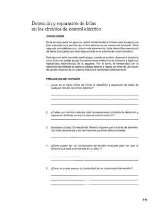 Detección y reparación de fallas
en los circuitos de control eléctrico
CONCLUSiÓN
En la primera parte del ejercicio, aplicó el método del voltímetro para localizar una
falla insertada en la sección de control eléctrico de un sistema de taladrado. En la
segunda parte del ejercicio, obtuvo más experiencia con la detección y reparación
de fallas localizando una falla desconocida en el sistema de control eléctrico.
Este ejercicio le ha permitido verificar que, cuando es posible, observar el problema
y sus síntomas puede ayudar frecuentemente a relacionar el problema a algún(os)
escalón(es) específico(s) de la escalera. Por lo tanto, la familiaridad con la
operación del sistema es esencial cuando detecta y repara las fallas de un circuito
de control eléctrico de un sistema hidráulico controlado eléctricamente.
PREGUSTAS DE REVISiÓN
1. ¿Cuál es la mejor forma de iniciar la detección y reparación de fallas de
cualquier circuito de control eléctrico?
2. ¿Cuáles son los dos métodos más frecuentemente utilizados de detección y
reparación de fallas en los circuitos de control eléctrico?
3. Verdadero o falso: El método del óhmetro requiere que la fuente de alimenta-
ción esté desactivada y las derivaciones paralelas desconectadas.
4. ¿Cómo puede ser un componente de escalón evaluado para ver que la
potencia que está suministrada en su lado +?
5. ¿Cómo se puede evaluar la continuidad de un componente del escalón?
5-13
 