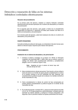 Detección y reparación de fallas en los sistemas
hidráulicos controlados eléctricamente
5-16
Resumen del procedimiento
En la primera parte del ejercicio, instalará un sistema hidráulico controlado
eléctricamente que simula la operación de un sistema de abrazadera y un sistema
de pulverización.
En la segunda parte del ejercicio, será guiado a través de un procedimiento
esquemático de detección y reparación de fallas para localizar una falla en el
sistema de abrazadera y de pulverización.
En la tercera parte del ejercicio, usted sólo localizará otra falla en el sistema de
abrazadera y de pulverización.
EQUIPO REQUERIDO
Consulte la Gráfica de utilización del equipo, en el Apéndice A de este manual, para
obtener la lista del equipo requerido para realizar este ejercicio.
PROCEDIMIENTO
Instalación de un sistema de abrazadera y de pulverización
o 1. Conecte el sistema mostrado en la Figura 5-4. Monte el interruptor
magnético de proximidad IMP1 y IMP2 para que se activen cuando el
vástago del cilindro esté completamente extendido y completamente
plegado, como lo muestra la Figura 5-4(a).
Nota: Asegúrese de que el volante de inercia haya sido
removido del eje del motor.
D 2. Abra completamente la válvula secuencial. Para hacerlo, primero afloje la
tuerca de cierre en el tornillo de ajuste girando completamente su tuerca
en el sentido contrario al de las manecillas del reloj. Después, gire
completamente la perilla de ajuste de la válvula en el sentido contrario al
de las manecillas de reloj.
D 3. Cierre completamente la válvula de control de flujo compensada por
presión girando completamente su perilla de ajuste en el sentido de las
manecillas del reloj.
o 4. En el relé temporizado / contador (RT1), coloque los interruptores de perilla
a "A O 6 O S" para programar el relé temporizado / contador para una
operación de retardo activado y configurar el tiempo preajustado a 60
segundos. Esto le permitirá realizar los ajustes preliminares del circuito.
 