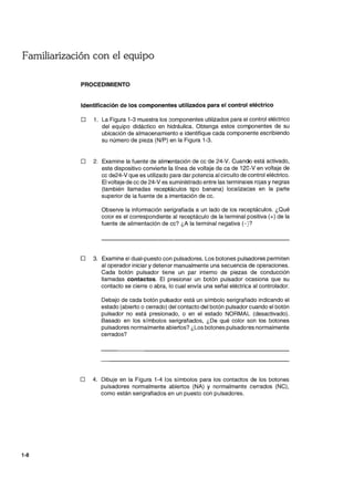 Familiarización con el equipo
1-8
PROCEDIMIENTO
Identificación de los componentes utilizados para el control eléctrico
D 1. La Figura 1-3 muestra los Gomponentes utilizados para el control eléctrico
del equipo didáctico en hidráulica. Obtenga estos componentes de su
ubicación de almacenamiento e identifique cada componente escribiendo
su número de pieza (N/P) en la Figura 1-3.
D 2. Examine la fuente de alimentación de cc de 24-V. Cuando está activado,
este dispositivo convierte la línea de voltaje de ca de 120-V en voltaje de
cc de24-V que es utilizado para dar potencia al circuito de control eléctrico.
El voltaje de cc de 24-V es suministrado entre las terminales rojas ynegras
(también llamadas receptáculos tipo banana) localizadas en la parte
superior de la fuente de a imentación de cc.
Observe la información serigrafiada a un lado de los receptáculos. ¿Qué
color es el correspondiente al receptáculo de la terminal positiva (+) de la
fuente de alimentación de cc? ¿A la terminal negativa (-p
D 3. Examine el dual-puesto con pulsadores. Los botones pulsadores permiten
al operador iniciar y detenar manualmente una secuencia de operaciones.
Cada botón pulsador tiene un par interno de piezas de conducción
llamadas contactos. El presionar un botón pulsador ocasiona que su
contacto se cierre o abra, lo cual envía una señal eléctrica al controlador.
Debajo de cada botón pulsador está un símbolo serigrafiado indicando el
estado (abierto o cerrado) del contacto del botón pulsador cuando el botón
pulsador no está presionado, o en el estado NORMAL (desactivado).
Basado en los símbolos serigrafiados, ¿De qué color son los botones
pulsadores normalmente abiertos? ¿Los botones pulsadores normalmente
cerrados?
D 4. Dibuje en la Figura 1-4 k>s símbolos para los contactos de los botones
pulsadores normalmente abiertos (NA) y normalmente cerrados (NC),
como están serigrafiados en un puesto con pulsadores.
 