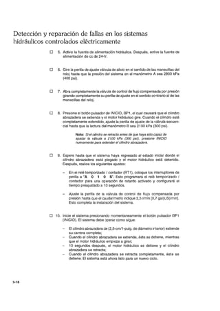 Detección y reparación de fallas en los sistemas
hidráulicos controlados eléctricamente
5-18
D 5. Active la fuente de alimentación hidráulica. Después, active la fuente de
alimentación de cc de 24-V.
D 6. Gire la perilla de ajuste válvula de alivio en el sentido de las manecillas del
reloj hasta que la presión del sistema en el manómetro A sea 2800 kPa
(400 psi).
D 7. Abra completamente la válvula de control de flujo compensada por presión
girando completamente su perilla de ajuste en el sentido contrario al de las
manecillas del reloj.
D 8. Presione el botón pulsador de INICIO, BP1, el cual causará que el cilindro
abrazadera se extienda y el motor hidráulico gire. Cuando el cilindro esté
completamente extendido, ajuste la perilla de ajuste de la válvula secuen-
cial hasta que la lectura del manómetro B sea 2100 kPa (300 psi).
Nota: Si el cilindro se retracta antes de que haya sido capaz de
ajustar la válvula a 2100 kPa (300 psi), presione INICIO
nuevamente para extender el cilindro abrazadera.
D 9. Espere hasta que el sistema haya regresado al estado inicial donde el
cilindro abrazadera está plegado y el motor hidráulico está detenido.
Después, realice los siguientes ajustes:
En el relé temporizado / contador (RT1), coloque los interruptores de
perilla a"A O 1 O S". Esto programará el relé temporizado /
contador para una o¡:;eración de retardo activado y configurará el
tiempo preajustado a 10 segundos.
- Ajuste la perilla de la válvula de control de flujo compensada por
presión hasta que el caudalímetro indique 2,5 I/min [0,7 gal(US)/min).
Esto completa la instalación del sistema.
D 10. Inicie el sistema presionando momentaneamente el botón pulsador BP1
(INICIO). El sistema debe operar como sigue:
El cilindro abrazadera de (2,5-cm/1-pulg. de diámetro irterior) extiende
su carrera completa;
- Cuando el cilindro abrazadera se extiende, éste se detiene, mientras
que el motor hidráulico empieza a girar;
10 segundos después, el motor hidráulico se detiene y el cilindro
abrazadera se retracta;
- Cuando el cilindro abrazadera se retracta completamente, éste se
detiene. El sistema está ahora listo para un nuevo ciclo.
 