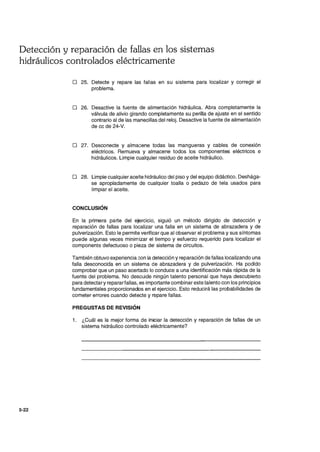 Detección y reparación de fallas en los sistemas
hidráulicos controlados eléctricamente
5-22
o 25. Detecte y repare las fallas en su sistema para localizar y corregir el
problema.
o 26. Desactive la fuente de alimentación hidráulica. Abra completamente la
válvula de alivio girando completamente su perilla de ajuste en el sentido
contrario al de las manecillas del reloj. Desactive la fuente de alimentación
de cc de 24-V.
o 27. Desconecte y almacene todas las mangueras y cables de conexión
eléctricos. Remueva y almacene todos los componentes eléctricos e
hidráulicos. Limpie cualquier residuo de aceite hidráulico.
o 28. Limpie cualquier aceite hidráulico del piso y del equipo didáctico. Deshága-
se apropiadamente de cualquier toalla o pedazo de tela usados para
limpiar el aceite.
CONCLUSiÓN
En la primera parte del ejerCICIO, siguió un método dirigido de detección y
reparación de fallas para localizar una falla en un sistema de abrazadera y de
pulverización. Esto le permite verificar que al observar el problema y sus síntomas
puede algunas veces minimizar el tiempo y esfuerzo requerido para localizar el
componente defectuoso o pieza del sistema de circuitos.
También obtuvo experiencia Gon la detección y reparación de fallas localizando una
falla desconocida en un sistema de abrazadera y de pulverización. Ha podido
comprobar que un paso acertado lo conduce a una identificación más rápida de la
fuente del problema. No descuide ningún talento personal que haya descubierto
para detectary repararfallas, es importante combinar este talento con los principios
fundamentales proporcionados en el ejercicio. Esto reducirá las probabilidades de
cometer errores cuando detecte y repare fallas.
PREGUSTAS DE REVISiÓN
1. ¿Cuál es la mejor forma de iniciar la detección y reparación de fallas de un
sistema hidráulico controlado eléctricamente?
 