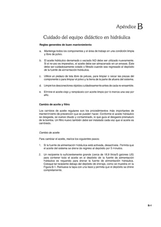 Apéndice B
Cuidado del equipo didáctico en hidráulica
Reglas generales de buen mantenimiento
a. Mantenga todos los componentes y el área de trabajo en una condición limpia
y libre de polvo.
b. El aceite hidráulico derramado o vaciado NO debe ser utilizado nuevamente.
Si el re-uso es imperativo, el aceite debe ser almacenado en un envase. Éste
debe ser cuidadosamente colado o filtrado cuando sea regresado al depósito
de la fuente de alimentación hidráulica.
c. Utilice un pedazo de tela libre de pelusa, para limpiar o secar las piezas del
componente o para limpiar el polvo y la tierra de la parte de afuera del sistema.
d. Limpie los desconectares rápidos cuidadosamente antes de cada re-ensamble.
e. Elimine el aceite viejo y remplácelo con aceite limpio por lo menos una vez por
año.
Cambio de aceite y filtro
Los cambios de aceite regulares son los procedimientos más importantes de
mantenimiento de prevención que se pueden hacer. Conforme el aceite hidráulico
se desgasta, se vuelve diluido y contaminado, lo que guía al desgaste prematuro
de la bomba. Un filtro nuevo también debe ser instalado cada vez que el aceite es
cambiado.
Cambio de aceite
Para cambiar el aceite, realice los siguientes pasos:
1. Si la fuente de alimentación hidráulica está activada, desactívela. Permita que
el aceite del sistema se drene de regreso al depósito por 5 minutos.
2. Un recipiente lo suficientemente grande (cerca de 18,9 litros/5 galones US)
para contener todo el aceite en el depósito de la fuente de alimentación
hidráulica es requerido para drenar la fuente de alimentación hidráulica.
Coloque tal recipiente debajo del depósito de drenaje, como se muestra en la
Figura 8-1. Remueva la tapa con una llave y permita que el depósito se drene
completamente.
8-1
 