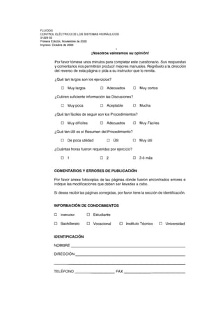 FLUIDOS
CONTROL ELÉCTRICO DE LOS SISTEMAS HIDRÁULICOS
31228-02
Primera Edición, Noviembre de 2000
Impreso: Octubre de 2003
¡Nosotros valoramos su opinión!
Por favor tómese unos minutos para completar este cuestionario. Sus respuestas
y comentarios nos permitirán producir mejores manuales. Regréselo a la dirección
del reverso de esta página o pida a su instructor que lo remita.
¿Qué tan largos son los ejercicios?
D Muy largos D Adecuados D Muy cortos
¿Cubren suficiente información las Discusiones?
D Muy poca D Aceptable D Mucha
¿Qué tan fáciles de seguir son los Procedimientos?
D Muy difíciles D Adecuados D Muy Fáciles
¿Qué tan útil es el Resumen del Procedimiento?
D De poca utilidad D Útil D Muy útil
¿Cuántas horas fueron requeridas por ejercicio?
D 1 D 2 D 3 ó más
COMENTARIOS Y ERRORES DE PUBLICACiÓN
Por favor anexe fotocopias de las páginas donde fueron encontrados errores e
indique las modificaciones que deben ser llevadas a cabo.
Si desea recibir las páginas corregidas, por favor llene la sección de identificación.
INFORMACiÓN DE CONOCIMIENTOS
D Instructor o Estudiante
o Bachillerato o Vocacional o Instituto Técnico o Universidad
IDENTIFICACiÓN
NOMBRE _____________________________________________
DIRECCiÓN
---------------------------------------------------
TELÉFONO ________________ FAX ________________________
 