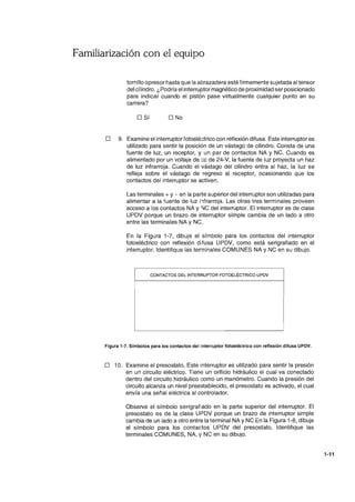 Familiarización con el equipo
tornillo opresor hasta que la abrazadera esté firmemente sujetada al tensor
del cilindro. ¿Podría el interruptor magnético de proximidad ser posicionado
para indicar cuando el pistón pase virtualmente cualquier punto en su
carrera?
o Sí O No
o 9. Examine el interruptorfotoeléctrico con reflexión difusa. Este interruptor es
utilizado para sentir la posición de un vástago de cilindro. Consta de una
fuente de luz, un receptor, y un par de contactos NA y NC. Cuando es
alimentado por un voltaje de cc de 24-V, la fuente de luz proyecta un haz
de luz infrarroja. Cuando el vástago del cilindro entra al haz, la luz se
refleja sobre el vástago de regreso al receptor, ocasionando que los
contactos del interruptor se activen.
Las terminales + y - en la parte superior del interruptor son utilizadas para
alimentar a la fuente de luz i1frarroja. Las otras tres terminales proveen
acceso a los contactos NA y IlC del interruptor. El interruptor es de clase
UPDV porque un brazo de interruptor simple cambia de un lado a otro
entre las terminales NA y NC.
En la Figura 1-7, dibuje el símbolo para los contactos del interruptor
fotoeléctrico con reflexión difusa UPDV, como está serigrafiado en el
interruptor. Identifique las terminales COMUNES NA Y NC en su dibujo.
CONTACTOS DEL INTERRUPTOR FOTOELECTRICO UPDV
Figura 1-7. Símbolos para los contactos del interruptor fotoeléctrico con reflexión difusa UPDV.
o 10. Examine el presostato. Este interruptor es utilizado para sentir la presión
en un circuito eléctrico. Tiene un orificio hidráulico el cual va conectado
dentro del circuito hidráulico como un manómetro. Cuando la presión del
circuito alcanza un nivel preestablecido, el presostato es activado, el cual
envía una señal eléctrica al controlador.
Observe el símbolo serigrafiado en la parte superior del interruptor. El
presostato es de la clase UPDV porque un brazo de interruptor simple
cambia de un lado a otro entre la terminal NA y NC En la Figura 1-8, dibuje
el símbolo para los contactos UPDV del presostato. Identifique las
terminales COMUNES, NA, Y NC en su dibujo.
1-11
 