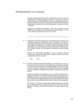 Familiarización con el equipo
Cuando el elemento de entrada aplica un voltaje de cc de 24-V a través de
la bobina BR, la bobina energiza y cambia sus contactos de relé a su
estado opuesto. Los contactos NA se cierran y los contactos NC se abren.
Cuando el voltaje de cc de 24-V es removido de la bobina BR, la bobina se
desenergiza ylos contactos de relé son regresados a su estado normal por
un resorte.
Basado en los símbolos seri~rafiados, ¿Qué clase de contacto de relé
(NAlNC) es conectado entre l:)s siguientes pares de terminales: 1-2, 4-5,
Y 7-8? ¿Entre los siguientes pares: 2-3, 5-6, Y 8-9?
D 14. Examine los símbolos serigrafiados en el relé temporizado / contador. Este
dispositivo puede ser programado para las funciones de conteo o
cronometraje configurando los interruptores de perilla en la parte superior
de la unidad en la debida forma. Cuando el tiempo preajustado o conteo
preajustado en los interruptores de perilla es alcanzado, el relé temporiza-
do / contador cambia sus dos juegos de contactos de relé al estado
activado.
Basado en la información serigrafiada, ¿Son los símbolos para los
contactos NC y NA del relé te-mporizado / contador similares a los de los
contactos NA y NC de los relés?
DSí D No
D 15. Examine la válvula direccional accionada por un solenoide de 4 vías, dos
posiciones con retorno de resorte. Esta válvula es un mecanismo actuador
que proporciona flujo de fluído a un actuador hidráulico tal como un cilindro
o un motor. Éste es operado por un solenoide eléctrico. Este solenoide
debe ser conectado a una salida del controlador-usualmente un contacto
de relé.
Cuando el solenoide es ener~izado por el controlador, éste impulsa la
bobina de la válvula a la condición de flechas rectas, ocasionando que el
actuador se mueva en una dirección. Cuando el solenoide es desenergiza-
do, un resorte interno regresa la bobina de la válvula a condición normal de
flechas rectas, ocasionando que el actuador se mueva en la otra dirección.
En la Figura 1-10, dibuje el símbolo para la válvula direccional accionada
por un solenoide de 4 vías, 2 posiciones con retorno de resorte, como el
grabado en la placa del fabricante localizada en la parte superior de la
válvula.
1-13
 