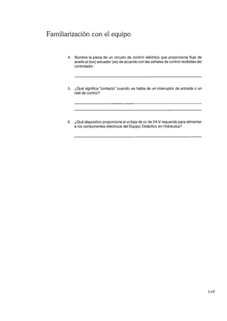 Familiarización con el equipo
4. Nombre la pieza de un circuito de control eléctrico que proporciona flujo de
aceite al (los) actuador (es) de acuerdo con las señales de control recibidas del
controlador.
5. ¿Qué significa "contacto" cuando se habla de un interruptor de entrada o un
relé de control?
6. ¿Qué dispositivo proporciona el voltaje de cc de 24-V requerido para alimentar
a los componentes eléctricos del Equipo Didáctico en Hidráulica?
1-17
 