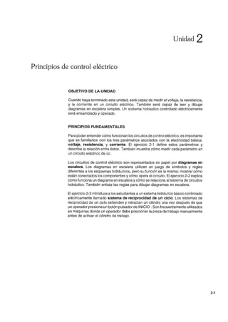 Unidad 2
Principios de control eléctrico
OBJETIVO DE LA UNIDAD
Cuando haya terminado esta unidad, será capaz de medir el voltaje, la resistencia,
y la corriente en un circuito eléctrico. También será capaz de leer y dibujar
diagramas en escalera simples. Un sistema hidráulico controlado eléctricamente
será ensamblado y operado.
PRINCIPIOS FUNDAMENTALES
Para poder entendercómo funcionan los circuitos de control eléctrico, es importante
que se familiarice con los tres parámetros asociados con la electricidad básica:
voltaje, resistencia, y corriente. El ejercicio 2-1 define estos parámetros y
describe la relación entre éstos. También muestra cómo medir cada parámetro en
un circuito eléctrico de cc.
Los circuitos de control eléctrico son representados en papel por diagramas en
escalera. Los diagramas en escalera utilizan un juego de símbolos y reglas
diferentes a los esquemas hidráulicos, pero su función es la misma: mostrar cómo
están conectados los componentes y cómo opera el circuito. El ejercicio 2-2 explica
cómo funciona un diagrama en escalera y cómo se relaciona al sistema de circuitos
hidráulico. También enlista las reglas para dibujar diagramas en escalera.
El ejercicio 2-3 introduce a los estudiantes a un sistema hidráulico básico controlado
eléctricamente llamado sistema de reciprocidad de un ciclo. Los sistemas de
reciprocidad de un ciclo extienden y retractan un cilindro una vez después de que
un operador presiona un botón pulsador de INICIO. Son frecuentemente utilizados
en máquinas donde un operador debe posicionar la pieza de trabajo manualmente
antes de activar el cilindro de trabajo.
2-1
 