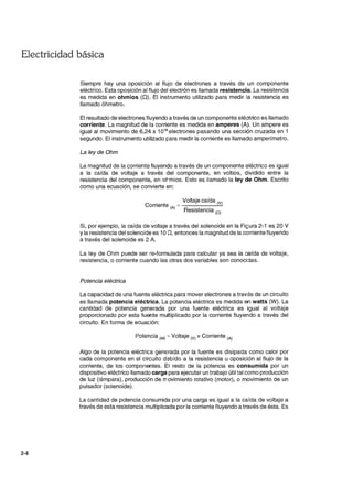 Electricidad básica
2-4
Siempre hay una oposición al flujo de electrones a través de un componente
eléctrico. Esta oposición al flujo del electrón es llamada resistencia. La resistencia
es medida en ohmios (Q). El instrumento utilizado para medir la resistencia es
llamado óhmetro.
El resultado de electrones fluyendo a través de un componente eléctrico es llamado
corriente. La magnitud de la corriente es medida en amperes (A). Un ampere es
igual al movimiento de 6,24 x 1018
electrones pasando una sección cruzada en 1
segundo. El instrumento utilizado para medir la corriente es llamado amperímetro.
La ley de Ohm
La magnitud de la corriente fluyendo a través de un componente eléctrico es igual
a la caída de voltaje a través del componente, en voltios, dividido entre la
resistencia del componente, en ohmios. Esto es llamado la ley de Ohm. Escrito
como una ecuación, se convierte en:
. Voltaje caída (V)
COrriente =------'-'-
(A) Resistencia (O)
Si, por ejemplo, la caída de voltaje a través del solenoide en la FiGura 2-1 es 20 V
Yla resistencia del solenoide es 10 n, entonces la magnitud de la corriente fluyendo
a través del solenoide es 2 A.
La ley de Ohm puede ser re-formulada para calcular ya sea la caída de voltaje,
resistencia, o corriente cuando las otras dos variables son conocidas.
Potencia eléctrica
La capacidad de una fuente eléctrica para mover electrones a través de un circuito
es llamada potencia eléctrica. La potencia eléctrica es medida en watts (W). La
cantidad de potencia generada por una fuente eléctrica es igual al voltaje
proporcionado por esta fuente multiplicado por la corriente fluyendo a través del
circuito. En forma de ecuación:
Potencia ryv) = Voltaje 0/) x Corriente (A)
Algo de la potencia eléctrica generada por la fuente es disipada como calor por
cada componente en el circuito debido a la resistencia u oposición al flujo de la
corriente, de los componentes. El resto de la potencia es consumida por un
dispositivo eléctrico llamado carga para ejecutar un trabajo útil tal como producción
de luz (lámpara), producción de movimiento rotativo (motor), o movimiento de un
pulsador (solenoide).
La cantidad de potencia consumida por una carga es igual a la caída de voltaje a
través de esta resistencia multiplicada por la corriente fluyendo a través de ésta. Es
 