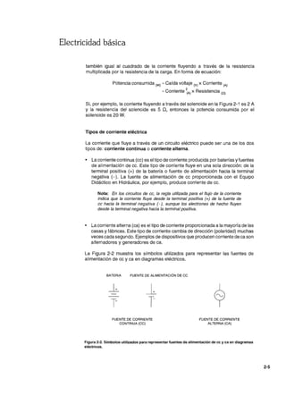 Electricidad básica
también igual al cuadrado de la corriente fluyendo a través de la resistencia
multiplicada por la resistencia de la carga. En forma de ecuación:
Potencia consumida (W) =Caída voltaje (V) x Corriente (A)
= Corriente ~A) x Resistencia (O)
Si, por ejemplo, la corriente fluyendo a través del solenoide en la Figura 2-1 es 2 A
Y la resistencia del solenoide es 5 n, entonces la potencia consumida por el
solenoide es 20 W.
Tipos de corriente eléctrica
La corriente que fluye a través de un circuito eléctrico puede ser una de los dos
tipos de: corriente continua o corriente alterna.
• La corriente continua (cc) es el tipo de corriente producida por baterías y fuentes
de alimentación de cc. Este tipo de corriente fluye en una sola dirección: de la
terminal positiva (+) de la batería o fuente de alimentación hacia la terminal
negativa (-). La fuente de alimentación de cc proporcionada con el Equipo
Didáctico en Hidráulica, por ejemplo, produce corriente de cc.
Nota: En los circuitos de cc, la regla utilizada para el flujo de la corriente
indica que la corriente fluye desde la terminal positiva (+J de la fuente de
cc hacia la terminal negativa (-J, aunque los electrones de hecho fluyen
desde la terminal negativa hacia la terminal positiva.
• La corriente alterna (ca) es el tipo de corriente proporcionada a la mayoría de las
casas y fábricas. Este tipo de corriente cambia de dirección (polaridad) muchas
veces cada segundo. Ejemplos de dispositivos que producen corriente de ca son
alternadores y generadores de ca.
La Figura 2-2 muestra los símbolos utilizados para representar las fuentes de
alimentación de cc y ca en diagramas eléctricos.
BATERíA FUENTE DE ALIMENTACiÓN DE CC
FUENTE DE CORRIENTE
CONTINUA (CC)
FUENTE DE CORRIENTE
ALTERNA (CA)
Figura 2-2. Símbolos utilizados para representar fuentes de alimentación de cc y ca en diagramas
eléctricos.
2-5
 