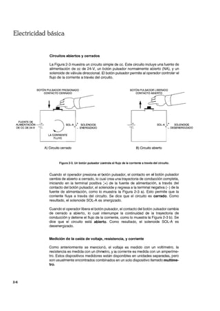 Electricidad básica
FUENTE DE
ALIMENTACiÓN
DECC DE 24-V
2-6
Circuitos abiertos y cerrados
La Figura 2-3 muestra un circuito simple de cc. Este circuito incluye una fuente de
alimentación de cc de 24-V, un botón pulsador normalmente abierto (NA), y un
solenoide de válvula direccional. El botón pulsador permite al operador controlar el
flujo de la corriente a través del circuito.
BOTÓN PULSADOR PRESIONADO
CONTACTO CERRADO
+
:JSOL-A
LA CORRIENTE
FLUYE
A) Circuito cerrado
+ SOLEN()IDE
- ENERGIZADO
t ___
~. . c:----,
~. SOL-A + SOLENOIDE
- DESENERGIZADO
B) Circuito abierto
Figura 2-3. Un botón pulsador controla el flujo de la corriente a través del circuito.
Cuando el operador presiona el botón pulsador, el contacto en el botón pulsador
cambia de abierto a cerrado, lo cual crea una trayectoria de conducción completa,
iniciando en la terminal positiva :+) de la fuente de alimentación, a través del
contacto del botón pulsador, el solenoide y regresa a la terminal negativa (-) de la
fuente de alimentación, como lo muestra la Figura 2-3 a). Esto permite que la
corriente fluya a través del circuito. Se dice que el circuito es cerrado. Como
resultado, el solenoide SOL-A es ~nergizado.
Cuando el operador libera el botón pulsador, el contacto del botón Dulsador cambia
de cerrado a abierto, lo cual interrumpe la continuidad de la trayectoria de
conducción y detiene el flujo de la corriente, como lo muestra la Figura 2-3 b). Se
dice que el circuito está abierto. Como resultado, el solenoide SOL-A es
desenergizado.
Medición de la caída de voltaje, resistencia, y corriente
Como anteriormente se mencionó, el voltaje es medido con un voltímetro, la
resistencia es medida con un óhrnetro, y la corriente es medida con un amperíme-
tro. Estos dispositivos medidores están disponibles en unidades separadas, pero
son usualmente encontrados combinados en un solo dispositivo llamado multíme-
tro.
 
