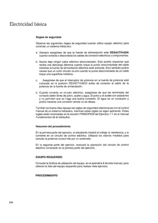 Electricidad básica
2-8
Reglas de seguridad
Observe las siguientes reglas de seguridad cuando utilice equipo eléctrico para
controlar un sistema hidráulico:
a. Siempre asegúrese de que la fuente de alimentación este DESACTIVADA
cuando conecta o desconecta los cables de conexión eléctricos o componentes.
b. Nunca deje ningún cable eléctrico desconectado. Esto podría ocasionar que
reciba una descarga eléctrica cuando toque la punta desconectada del cable
mientras la fuente de alimentación eléctrica esté activada. Esto también podría
causar que un corto circuito ocurra cuando la punta desconectada de un cable
toque una superficie metálica.
c. Asegúrese de que el interruptor de potencia en la fuente de potencia esté
colocado en la posición DESACTIVADO antes de conectar el cable de la
potencia de la fuente de alimentación.
d. Cuando conecte un cir::::uito eléctrico, asegúrese de que las terminales del
contacto estén libres de polvo, aceite yagua. El polvo y el aceite son aisladores
y no permiten que se haga una buena conexión. El agua es un conductor y
podría hacerse una conexión donde no se desea.
También es buena idea repasar las reglas de seguridad relacionaaas con el control
manual de un sistema hidráulico, mientras estas reglas se sigan aplicando. Estas
reglas están localizadas en la sección PRINCIPIOS del Ejercicio 1-1 en el manual
Fundamentos de la hidráulica.
Resumen del procedimiento
En la primera parte del ejercicio, el estudiante medirá el voltaje, la resistencia, y la
corriente en un circuito de control eléctrico. Utilizará los valores medidos para
calcular la potencia consunida por un solenoide.
En la segunda parte del ejercicic, evaluará la operación del circuito de control
eléctrico conectado en la primera parte del ejercicio.
EQUIPO REQUERIDO
Consulte la Gráfica de utilización del equipo, en el apéndice A de este manual, para
obtener la lista del equipo requerido para realizar este ejercicio.
PROCEDIMIENTO
 