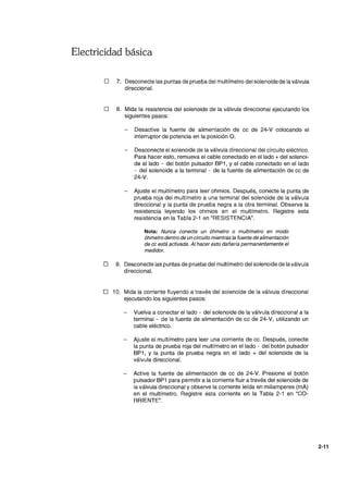Electricidad básica
o 7. Desconecte las puntas de prueba del multímetro del solenoide de la válvula
direccional.
o 8. Mida la resistencia del solenoide de la válvula direccional ejecutando los
siguientes pasos:
Desactive la fuente de alimentación de ce de 24-V colocando el
interruptor de potencia en la posición O.
Desconecte el solenoide de la válvula direccional del circuito eléctrico.
Para hacer esto, remueva el cable conectado en el lado + del solenoi-
de al lado - del botón pulsador BP1, Y el cable conectado en el lado
- del solenoide a la terminal - de la fuente de alimentación de cc de
24-V.
Ajuste el multímetro para leer ohmios. Después, conecte la punta de
prueba roja del multímetro a una terminal del solenoide de la válvula
direccional y la punta de prueba negra a la otra terminal. Observe la
resistencia leyendo los ohmios en el multímetro. Registre esta
resistencia en la Tabla 2-1 en "RESISTENCIA".
Nota: Nunca conecte un óhmetro o multímetro en modo
óhmetro dentro de un circuito mientras la fuente de alimentación
de cc está activada. Al hacer esto dañaría permanentemente el
medidor.
o 9. Desconecte las puntas de prueba del multímetro del solenoide de la válvula
direccional.
o 10. Mida la corriente fluyendo a través del solenoide de la válvula direccional
ejecutando los siguientes pasos:
Vuelva a conectar el lado - del solenoide de la válvula direccional a la
terminal - de la fuente de alimentación de cc de 24-V, utilizando un
cable eléctrico.
Ajuste el multímetro para leer una corriente de cc. Después, conecte
la punta de prueba roja del multímetro en el lado - del botón pulsador
BP1, Y la punta de prueba negra en el lado + del solenoide de la
válvula direccional.
Active la fuente de alimentación de cc de 24-V. Presione el botón
pulsador BP1 para permitir a la corriente fluir a través del solenoide de
la válvula direccional y observe la corriente leída en miliamperes (mA)
en el multímetro. Registre esta corriente en la Tabla 2-1 en "CO-
RRIENTE".
2-11
 