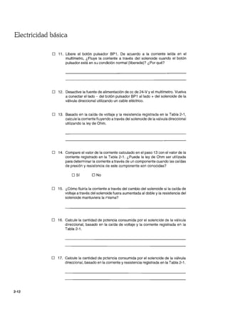 Electricidad básica
2-12
D 11. Libere el botón pulsador BP1. De acuerdo a la corriente leída en el
multrmetro, ¿Fluye la corriente a través del solenoide cuando el botón
pulsador está en su condición normal (liberada)? ¿Por qué?
D 12. Desactive la fuente de alimentación de cc de 24-V y el multímetro. Vuelva
a conectar el lado - del botón pulsador BP1 al lado + del solenoide de la
válvula direccional utilizando un cable eléctrico.
D 13. Basado en la caída de voltaje y la resistencia registrada en la Tabla 2-1 ,
calcule la corriente fluyendo a través del solenoide de la válvula direccional
utilizando la ley de Ohm.
D 14. Compare el valor de la corriente calculado en el paso 13 con el valor de la
corriente registrado en la Tabla 2-1. ¿Puede la ley de Ohm ser utilizada
para determinar la corriente a través de un componente cuando las caídas
de presión y resistencia de este componente son conocidas?
D Sí D No
D 15. ¿Cómo fluiría la corriente a través del cambio del solenoide si la caída de
voltaje a través del solenoide fuera aumentada al doble y la resistencia del
solenoide mantuviera la rlisma?
D 16. Calcule la cantidad de potencia consumida por el solenoide de la válvula
direccional, basado en la caída de voltaje y la corriente registrada en la
Tabla 2-1.
o 17. Calcule la cantidad de pctencia consumida por el solenoide de la válvula
direccional, basado en la corriente y resistencia registrada en la Tabla 2-1.
 