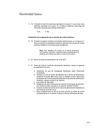 Electricidad básica
o 18. Compare el valor de la potencia calculada en el paso 17 con el valor de la
potencia calculada en el paso 16. ¿Puede la potencia consumida ser
calculada utilizando dos métodos diferentes?
o Sí O No
Evaluación de la operación de un circuito de control eléctrico
o 19. Conecte el sistema hidráulico controlado eléctricamente en la Figura 2-7.
Esto le permitirá al estudiante evaluar la operación del circuito de control
eléctrico utilizado en la primera parte del ejercicio.
Nota: Para identificar los puertos en la válvula direccional
accionada por solenoide, consulte las letras serigrafiadas en la
subplaca de la válvula que está a un lado de los puertos.
o 20. Active la fuente de alimentación de cc de 24-V.
o 21. Antes de iniciar la fuente de alimentación hidráulica, realice el siguiente
procedimiento de inicio:
a. Asegúrese de que las mangueras hidráulicas estén firmemente
conectadas.
b. Verifique el nivel de aceite del depósito de la fuente de alimentación
hidráulica. El aceite debe cubrir, pero no rebasar la línea negra sobre
el indicador de nivel de temperatura/aceite en lafuente de alimentación
hidráulica. Agregue aceite si se requiere.
c. Use lentes de seguridad.
d. Asegúrese de que el interruptor de potencia en la fuente de alimenta-
ción hidráulica esté colocado en la posición DESACTIVADO.
e. Conecte el cable de la línea de la fuente de alimentación hidráulica en
una toma de corriente de ca.
f. Abra completamente la válvula de alivio girando su perilla de ajuste
completamente en el sentido contrario al de las manecillas del reloj.
2-13
 