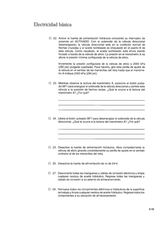 Electricidad básica
o 22. Active la fuente de alimentación hidráulica colocando su interruptor de
potencia en ACTIVADO. Con el solenoide de la válvula direccional
desenergizado, la válvula direccional está en la condición normal de
flechas cruzadas y el aceite bombeado es bloqueado en el puerto B de
esta válvula. Como resultado, el aceite bombeado está ahora siendo
forzado a través de la válvula de alivio. La presión en el manómetro A es
ahora la presión mínima configurada de la válvula de alivio.
Incremente la presión configurada de la válvula de alivio a 2000 kPa
(290 psi) (pulgada cuadrada). Para hacerlo, gire esta perilla de ajuste de
la válvula en el sentido de las manecillas del reloj hasta que el manóme-
tro A indique 2000 kPa (290 psi).
o 23. Mientras observa la lectura del manómetro A, presione el botón pulsa-
dor BP1 para energizar el solenoide de la válvula direccional y cambie esta
válvula a la posición de flechas rectas. ¿Qué le ocurre a la lectura del
manómetro A? ¿Por qué?
o 24. Libere el botón pulsador BP1 para desenergizar el solenoide de la válvula
direccional. ¿Qué le ocurre a la lectura del manómetro A? ¿Por qué?
o 25. Desactive la fuente de alimentación hidráulica. Abra completamente la
válvula de alivio girando completamente su perilla de ajuste en el sentido
contrario al de las manecillas del reloj.
o 26. Desactive la fuente de alimentación de cc de 24-V.
o 27. Desconecte todas las mangueras y cables de conexión eléctricos y limpie
cualquier residuo de aceite hidráulico. Regrese todas las mangueras y
cables de conexión a su estante de almacenamiento.
o 28. Remueva todos los componentes eléctricos e hidráulicos de la superficie
de trabajo ylimpie cualquier residuo de aceite hidráulico. Regrese todos los
componentes a su ubicación de almacenamiento.
2-15
 
