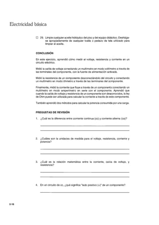 Electricidad básica
2-16
D 29. Limpie cualquier aceite hidráulico del piso y del equipo didáctico. Deshága-
se apropiadamente de cualquier toalla o pedazo de tela utilizado para
limpiar el aceite.
CONCLUSiÓN
En este ejercicio, aprendió cómo medir el voltaje, resistencia y corriente en un
circuito eléctrico.
Midió la caída de voltaje conectando un multímetro en modo voltímetro a través de
las terminales del componente, con la fuente de alimentación activada.
Midió la resistencia de un componente desconectándolo del circuito y conectando
un multímetro en modo óhmetro a través de las terminales del componente.
Finalmente, midió la corriente que fluye a través de un components conectando un
multímetro en modo amperímetro en serie con el componente. Aprendió que
cuando la caída de voltaje y resistencia de un componente son desconocidos, la ley
de Ohm puede ser utilizada para calcular la corriente a través de este componente.
También aprendió dos métodos para calcular la potencia consumida por una carga.
PREGUSTAS DE REVISiÓN
1. ¿Cuál es la diferencia entre corriente continua (cc) y corriente alterna (ca)?
2. ¿Cuáles son la unidades de medida para el voltaje, resistencia, corriente y
potencia?
3. ¿Cuál es la relación matemática entre la corriente, caída de voltaje, y
resistencia?
4. En un circuito de cc, ¿qué significa "lado positivo (+)" de un componente?
 