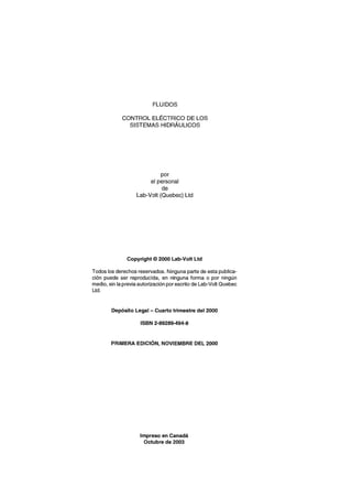 FLUIDOS
CONTROL ELÉCTRICO DE LOS
SISTEMAS HIDRÁULICOS
por
el personal
de
Lab-Volt (Quebec) Ud
Copyright © 2000 Lab-Volt Ud
Todos los derechos reservados. Ninguna parte de esta publica-
ción puede ser reproducida, en ninguna forma o por ningún
medio, sin la previa autorización por escrito de Lab-Volt Quebec
Ud.
Depósito Legal - Cuarto trimestre del 2000
ISBN 2-89289-494-8
PRIMERA EDICiÓN, NOVIEMBRE DEL 2000
Impreso en Canadá
Octubre de 2003
 