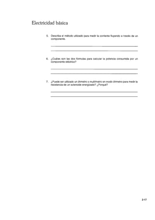 Electricidad básica
5. Describa el método utilizado para medir la corriente fluyendo a través de un
componente.
6. ¿Cuáles son las dos fórmulas para calcular la potencia consumida por un
componente eléctrico?
7. ¿Puede ser utilizado un óhmetro o multímetro en modo óhmetro para medir la
resistencia de un solenoide energizado? ¿Porqué?
2-17
 