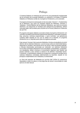 Prólogo
El Sistema Didáctico en Hidráulica de Lab-Volt es una presentación modularizada
de los principios de la energía hidráulica y su aplicación controlada. El Sistema
Didáctico en Hidráulica consta de un programa introductorio y uno avanzado.
El programa introductorio está basado en dos manuales: Volumen 1, Fundamentos
de la Hidráulica, que cubre los principios básicos de hidráulica; Volumen 2,
Hidráulica - Control Eléctrico de los Sistemas Hidráulicos, que cubre los circuitos
eléctricos y los diagramas en escalera para aplicaciones de hidráulica. Ambos
manuales están intencionados para utilizarse con el Equipo Didáctico en Hidráulica
de Lab-Volt.
El programa del equipo didáctico avanzado amplía el programa introductorio con
controles neumáticos demostrando aplicaciones hidráulicas, autómatas programa-
bles, sensores, controles proporcionales, '! servo controles. Las aplicaciones
cubiertas están basadas en las que se utilizan en la industria. El programa
introductorio es un requisito previo para el programa avanzado.
Este manual, Volumen 2 de la serie de Hidráulica, introduce al estudiante al control
eléctrico de los sistemas hidráulicos. Los terras que cubre son electricidad básica,
diagramas en escalera, interruptores de fin de carrera, relés industriales estándar,
y válvulas direccionales accionadas por solenoide. Los sistemas hidráulicos
funcionales controlados eléctricamente son estudiados, ensamblados, y evaluados.
Los estudiantes utilizan entonces el conocimiento adquirido para diseñar sus
propios sistemas y para simular la operacón de sistemas industriales típicos.
Finalmente, un acercamiento metódico en la detección y reparación de fallas de los
sistemas hidráulicos controlados eléctricamente es resumido, basado en los
principios fundamentales de la hidráulica y la electricidad.
La Guía del Instructor de Hidráulica de Lab-Volt (N/P 30794-10) proporciona
respuestas a todos los pasos y a las preguntas de revisión encontradas en cada
ejercicio en este manual.
111
 